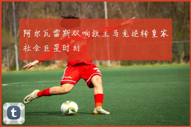 阿尔瓦雷斯双响救主马竞逆转皇家社会巨星时刻