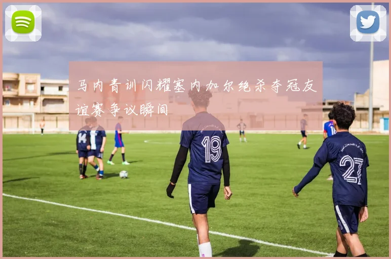 马内青训闪耀塞内加尔绝杀夺冠友谊赛争议瞬间