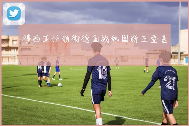穆西亚拉领衔德国战韩国新王登基