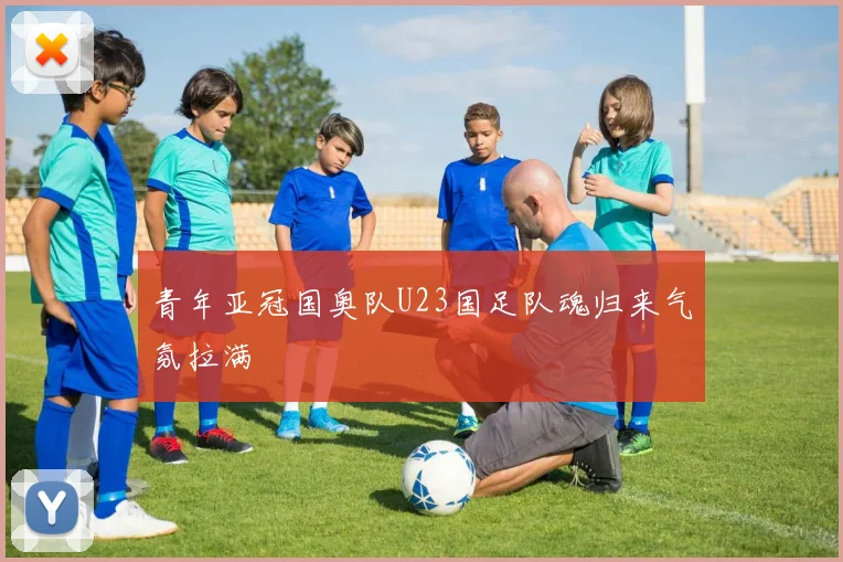 青年亚冠国奥队U23国足队魂归来气氛拉满