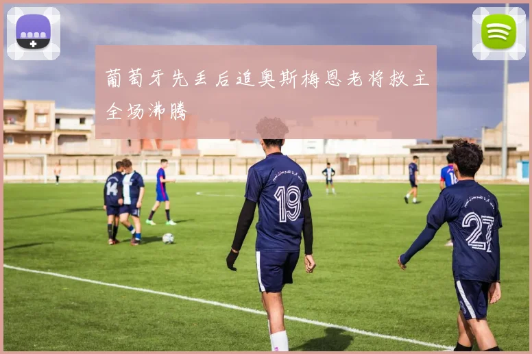 葡萄牙先丢后追奥斯梅恩老将救主全场沸腾