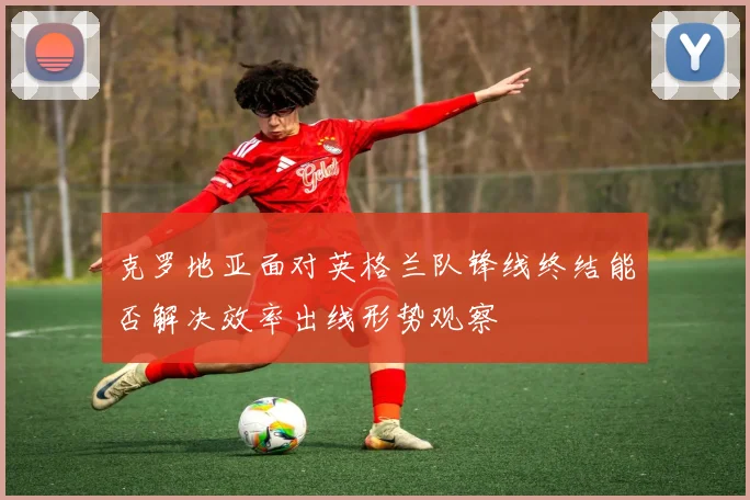 克罗地亚面对英格兰队锋线终结能否解决效率出线形势观察