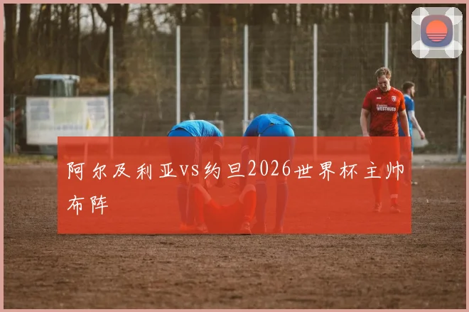 阿尔及利亚vs约旦2026世界杯主帅布阵