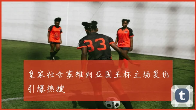 皇家社会塞维利亚国王杯主场复仇引爆热搜