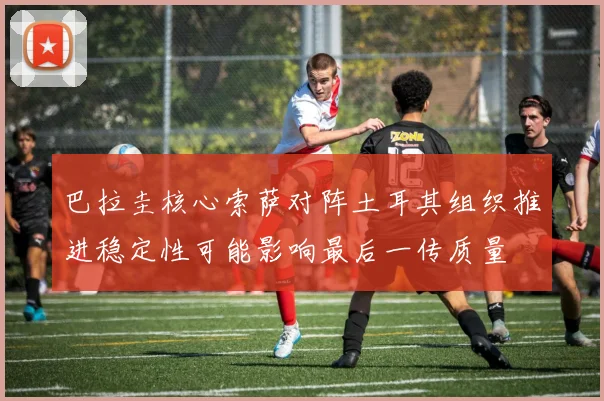 巴拉圭核心索萨对阵土耳其组织推进稳定性可能影响最后一传质量