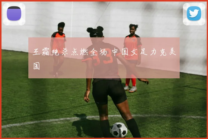王霜绝杀点燃全场 中国女足力克美国