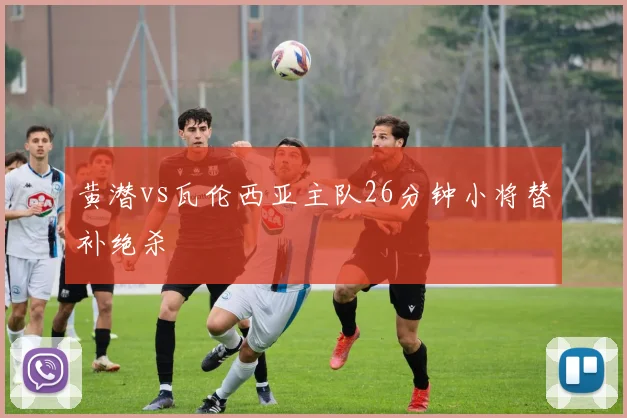 黄潜vs瓦伦西亚主队26分钟小将替补绝杀