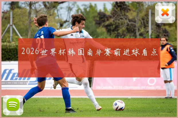 2026世界杯韩国南非赛前进球看点