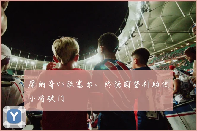 摩纳哥vs欧塞尔，终场前替补助攻小将破门