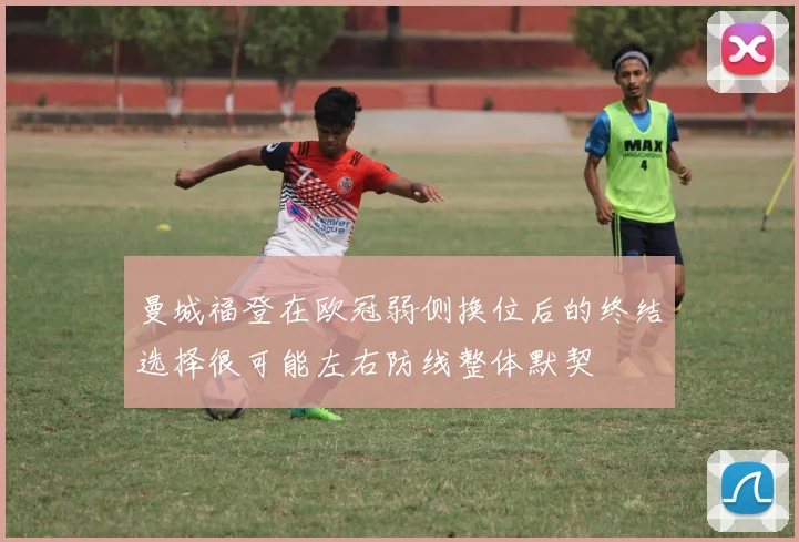 曼城福登在欧冠弱侧换位后的终结选择很可能左右防线整体默契