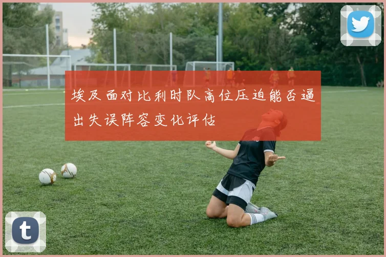 埃及面对比利时队高位压迫能否逼出失误阵容变化评估