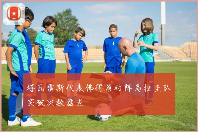 塔瓦雷斯代表佛得角对阵乌拉圭队突破次数盘点
