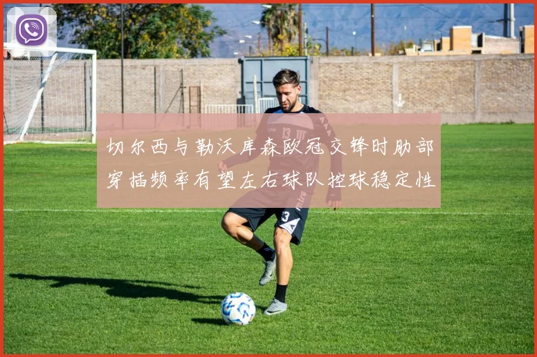 切尔西与勒沃库森欧冠交锋时肋部穿插频率有望左右球队控球稳定性