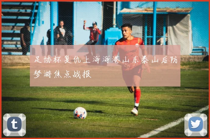 足协杯复仇上海海港山东泰山后防梦游焦点战报