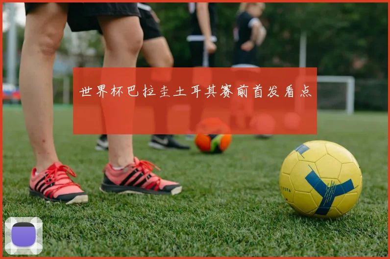 世界杯巴拉圭土耳其赛前首发看点