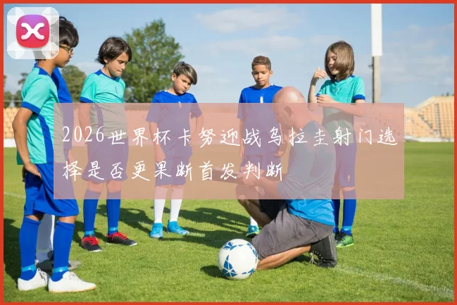 2026世界杯卡努迎战乌拉圭射门选择是否更果断首发判断