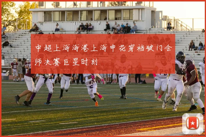 中超上海海港上海申花穿裆破门会师决赛巨星时刻