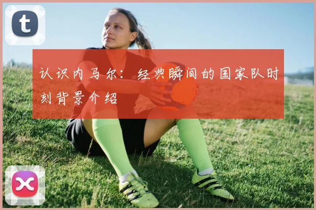 认识内马尔：经典瞬间的国家队时刻背景介绍
