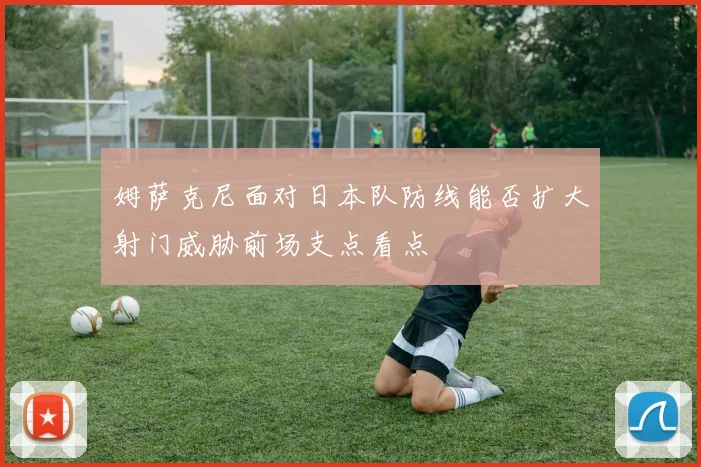 姆萨克尼面对日本队防线能否扩大射门威胁前场支点看点