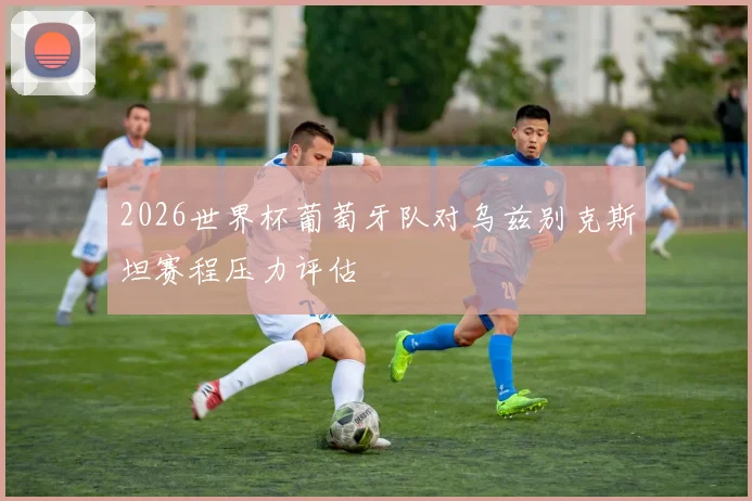 2026世界杯葡萄牙队对乌兹别克斯坦赛程压力评估