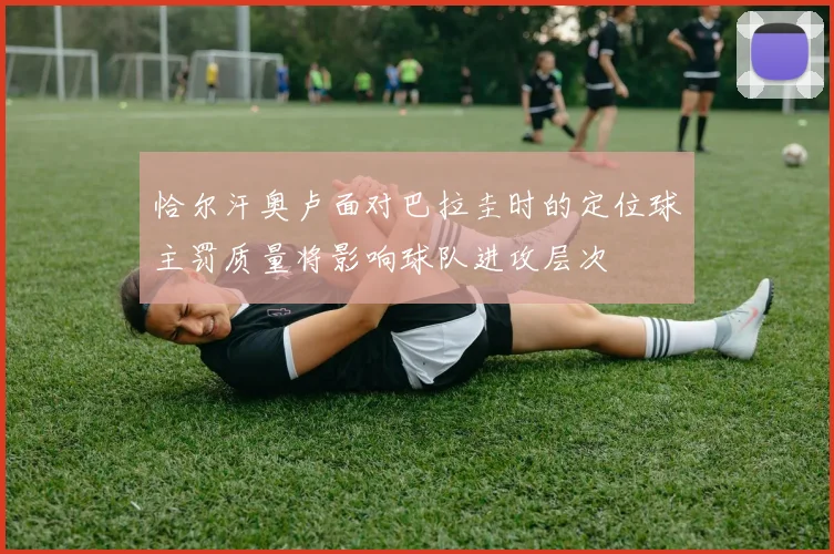 恰尔汗奥卢面对巴拉圭时的定位球主罚质量将影响球队进攻层次