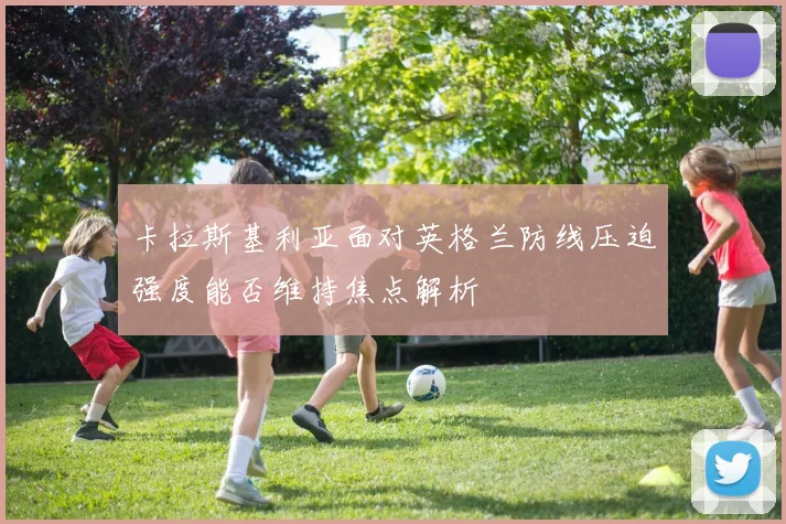 卡拉斯基利亚面对英格兰防线压迫强度能否维持焦点解析