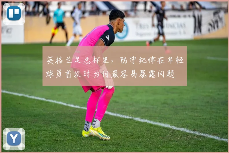 英格兰足总杯里,防守纪律在年轻球员首发时为何最容易暴露问题