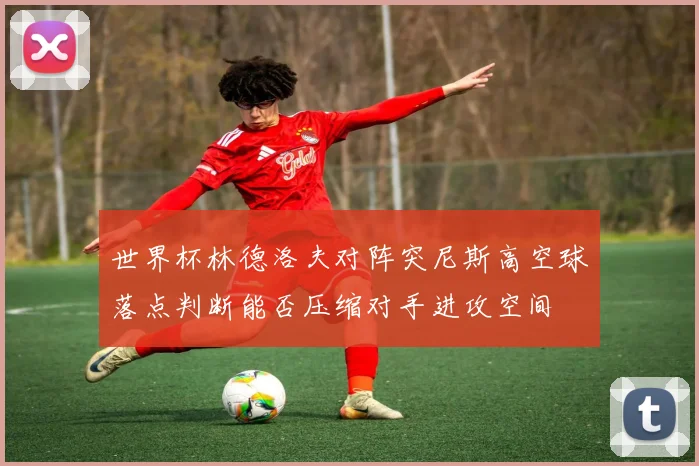 世界杯林德洛夫对阵突尼斯高空球落点判断能否压缩对手进攻空间