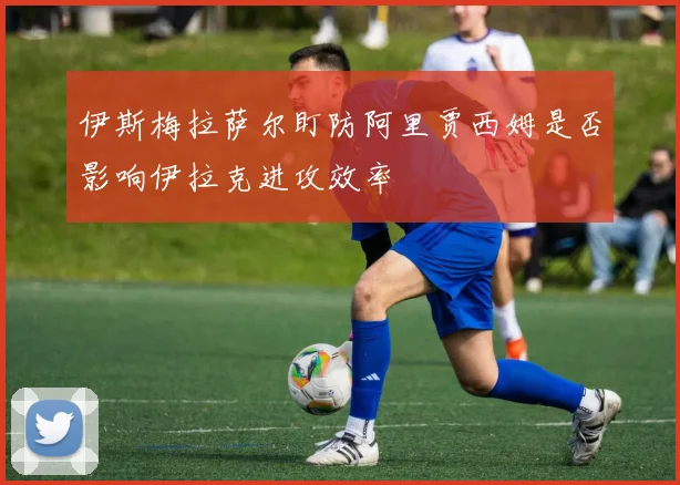伊斯梅拉萨尔盯防阿里贾西姆是否影响伊拉克进攻效率