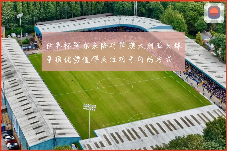 世界杯阿尔米隆对阵澳大利亚头球争顶优势值得关注对手盯防方式