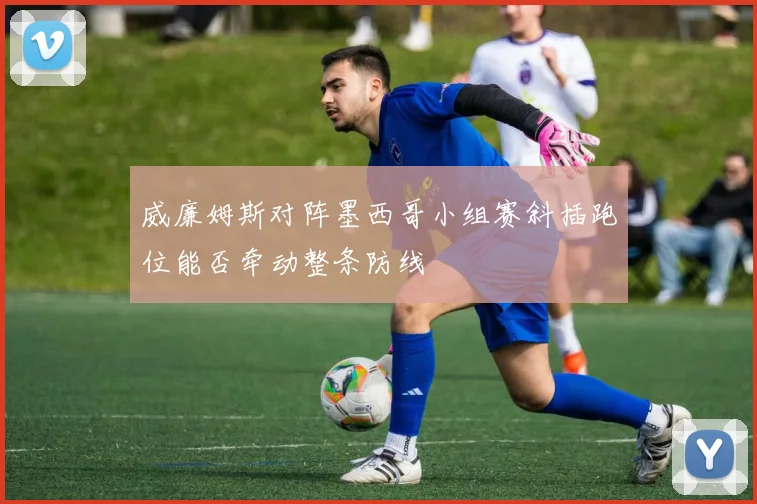 威廉姆斯对阵墨西哥小组赛斜插跑位能否牵动整条防线