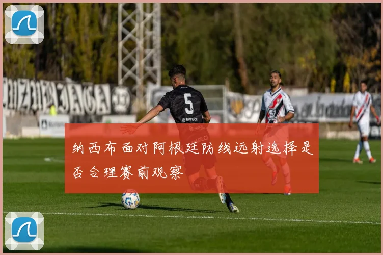 纳西布面对阿根廷防线远射选择是否合理赛前观察